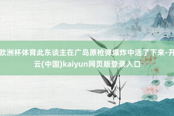 欧洲杯体育此东谈主在广岛原枪弹爆炸中活了下来-开云(中国)kaiyun网页版登录入口