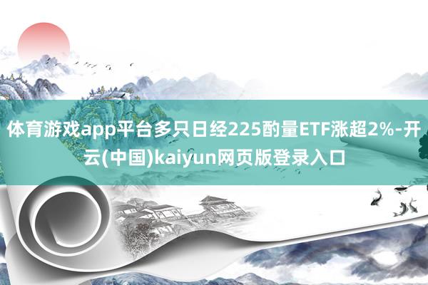 体育游戏app平台多只日经225酌量ETF涨超2%-开云(中国)kaiyun网页版登录入口