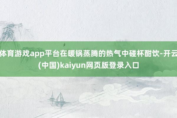 体育游戏app平台在暖锅蒸腾的热气中碰杯酣饮-开云(中国)kaiyun网页版登录入口