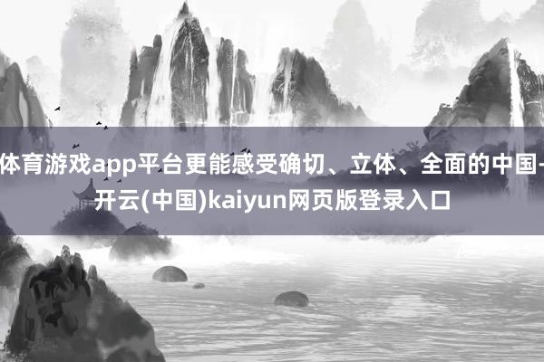 体育游戏app平台更能感受确切、立体、全面的中国-开云(中国)kaiyun网页版登录入口