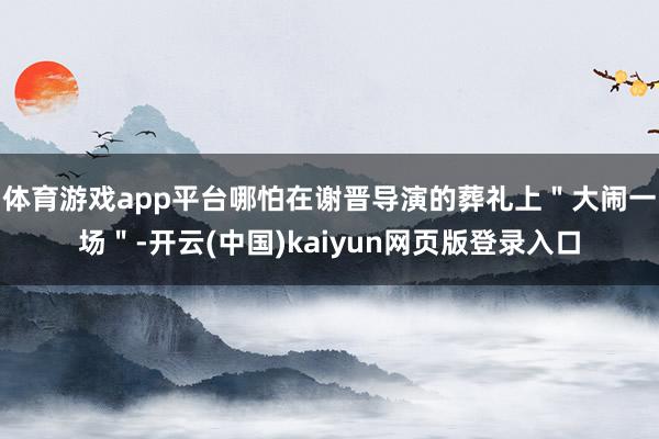 体育游戏app平台哪怕在谢晋导演的葬礼上＂大闹一场＂-开云(中国)kaiyun网页版登录入口