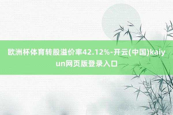 欧洲杯体育转股溢价率42.12%-开云(中国)kaiyun网页版登录入口