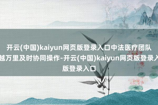开云(中国)kaiyun网页版登录入口中法医疗团队跨越万里及时协同操作-开云(中国)kaiyun网页版登录入口