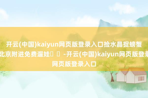 开云(中国)kaiyun网页版登录入口捡水晶捉螃蟹❗️北京附进免费遛娃❗️-开云(中国)kaiyun网页版登录入口