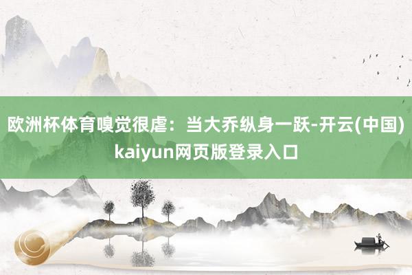 欧洲杯体育嗅觉很虐：当大乔纵身一跃-开云(中国)kaiyun网页版登录入口