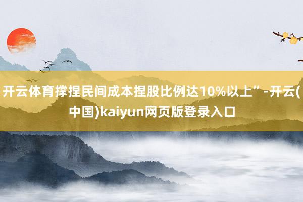 开云体育撑捏民间成本捏股比例达10%以上”-开云(中国)kaiyun网页版登录入口