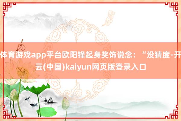 体育游戏app平台欧阳锋起身奖饰说念：“没猜度-开云(中国)kaiyun网页版登录入口