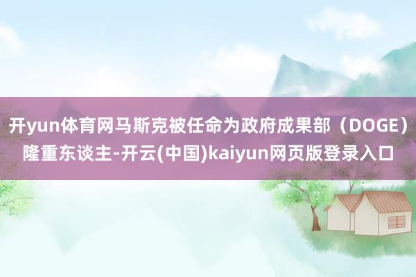 开yun体育网马斯克被任命为政府成果部(DOGE)隆重东谈主-开云(中国)kaiyun网页版登录入口