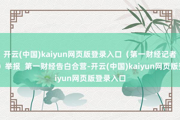 开云(中国)kaiyun网页版登录入口（第一财经记者 樊志菁）举报  第一财经告白合营-开云(中国)kaiyun网页版登录入口