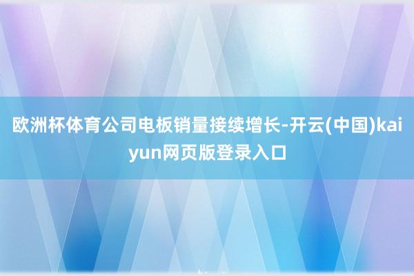 欧洲杯体育公司电板销量接续增长-开云(中国)kaiyun网页版登录入口