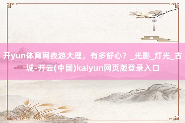 开yun体育网夜游大理，有多舒心？_光影_灯光_古城-开云(中国)kaiyun网页版登录入口