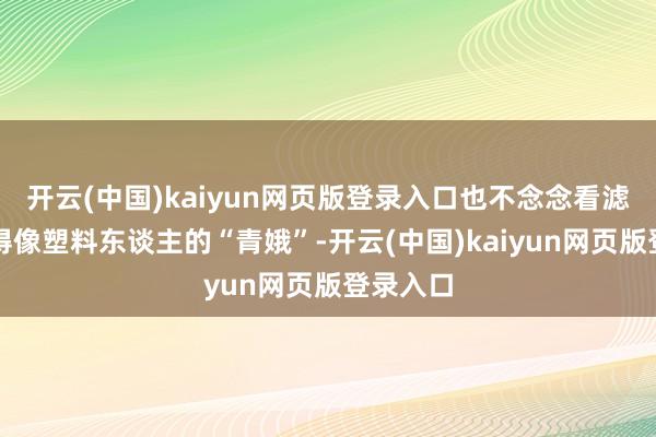 开云(中国)kaiyun网页版登录入口也不念念看滤镜里假得像塑料东谈主的“青娥”-开云(中国)kaiyun网页版登录入口