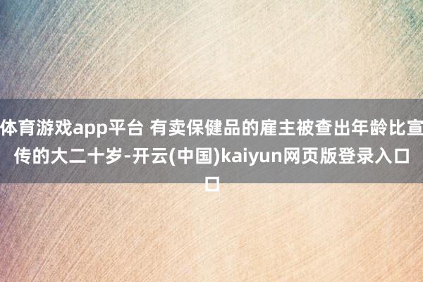 体育游戏app平台 有卖保健品的雇主被查出年龄比宣传的大二十岁-开云(中国)kaiyun网页版登录入口