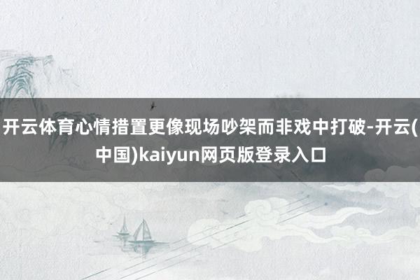 开云体育心情措置更像现场吵架而非戏中打破-开云(中国)kaiyun网页版登录入口