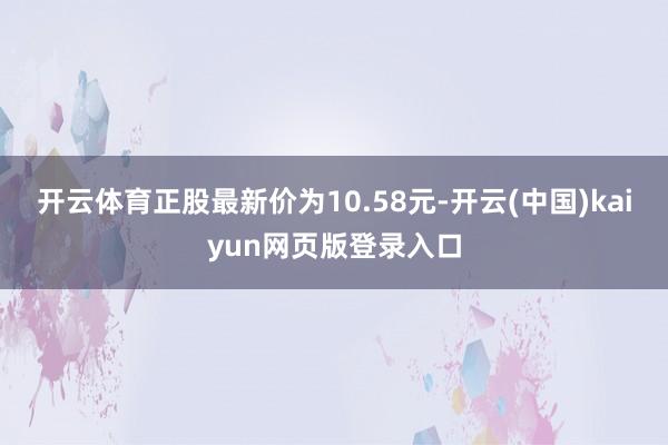 开云体育正股最新价为10.58元-开云(中国)kaiyun网页版登录入口