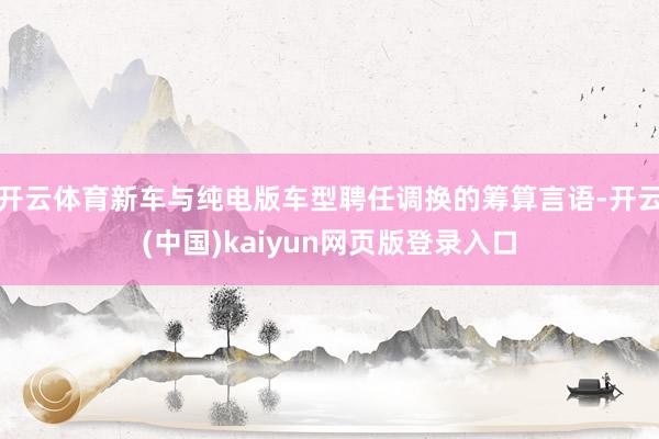 开云体育新车与纯电版车型聘任调换的筹算言语-开云(中国)kaiyun网页版登录入口