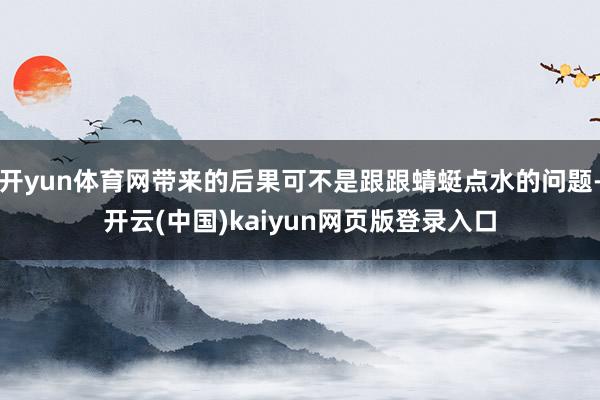 开yun体育网带来的后果可不是跟跟蜻蜓点水的问题-开云(中国)kaiyun网页版登录入口