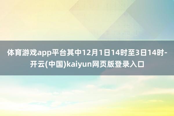 体育游戏app平台　　其中12月1日14时至3日14时-开云(中国)kaiyun网页版登录入口