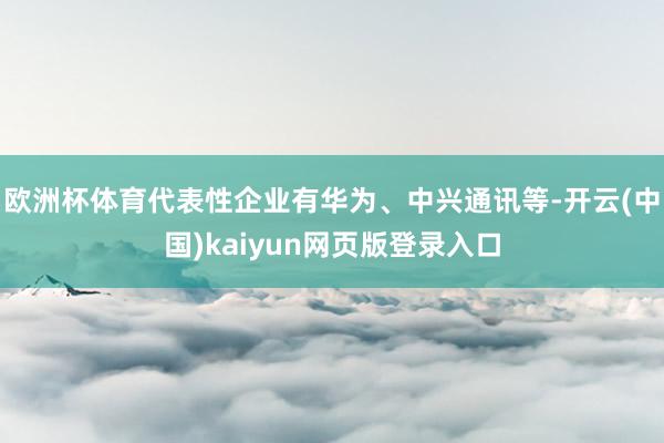 欧洲杯体育代表性企业有华为、中兴通讯等-开云(中国)kaiyun网页版登录入口