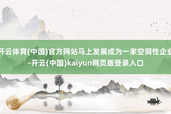开云体育(中国)官方网站马上发展成为一家空洞性企业-开云(中国)kaiyun网页版登录入口