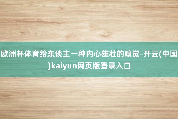 欧洲杯体育给东谈主一种内心雄壮的嗅觉-开云(中国)kaiyun网页版登录入口