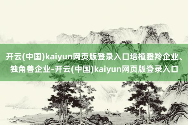 开云(中国)kaiyun网页版登录入口培植瞪羚企业、独角兽企业-开云(中国)kaiyun网页版登录入口