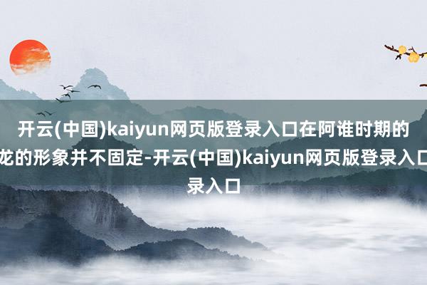 开云(中国)kaiyun网页版登录入口在阿谁时期的龙的形象并不固定-开云(中国)kaiyun网页版登录入口