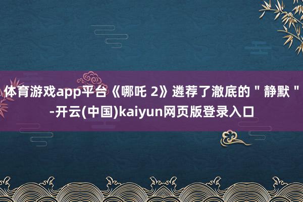 体育游戏app平台《哪吒 2》遴荐了澈底的"静默"-开云(中国)kaiyun网页版登录入口