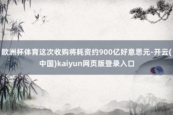 欧洲杯体育这次收购将耗资约900亿好意思元-开云(中国)kaiyun网页版登录入口