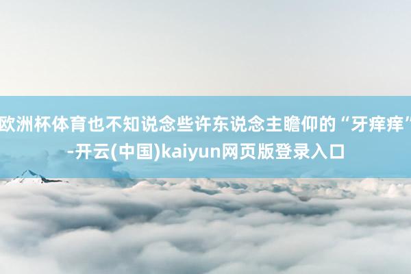 欧洲杯体育也不知说念些许东说念主瞻仰的“牙痒痒”-开云(中国)kaiyun网页版登录入口