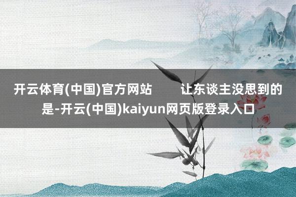 开云体育(中国)官方网站        让东谈主没思到的是-开云(中国)kaiyun网页版登录入口