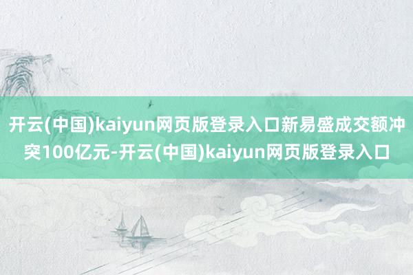 开云(中国)kaiyun网页版登录入口新易盛成交额冲突100亿元-开云(中国)kaiyun网页版登录入口