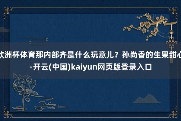 欧洲杯体育那内部齐是什么玩意儿？孙尚香的生果甜心-开云(中国)kaiyun网页版登录入口