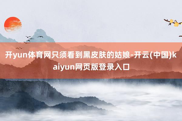 开yun体育网只须看到黑皮肤的姑娘-开云(中国)kaiyun网页版登录入口