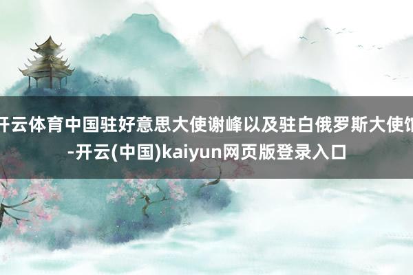开云体育中国驻好意思大使谢峰以及驻白俄罗斯大使馆-开云(中国)kaiyun网页版登录入口