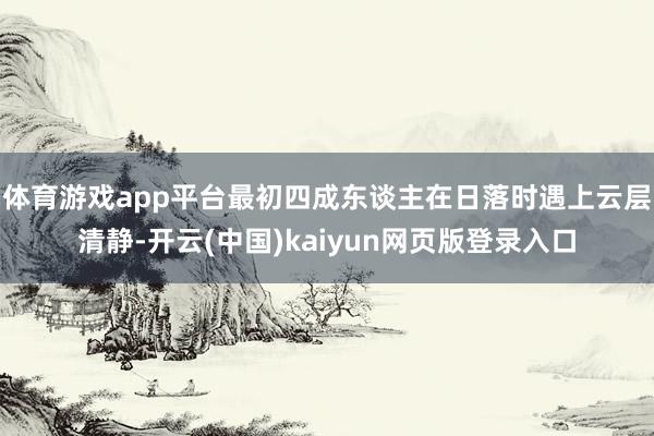 体育游戏app平台最初四成东谈主在日落时遇上云层清静-开云(中国)kaiyun网页版登录入口