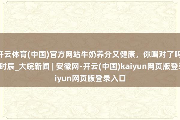 开云体育(中国)官方网站牛奶养分又健康，你喝对了吗 | 科普时辰_大皖新闻 | 安徽网-开云(中国)kaiyun网页版登录入口