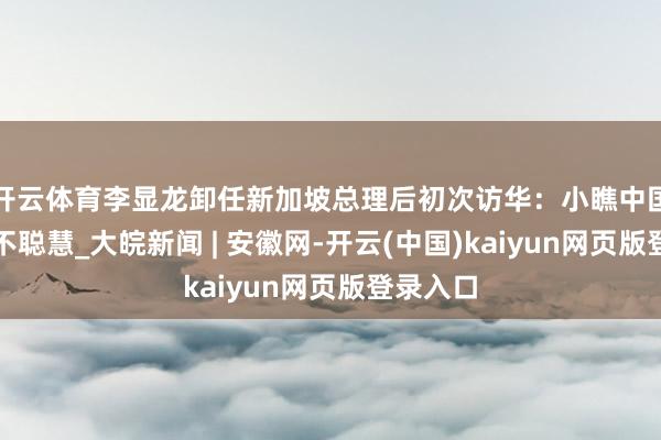 开云体育李显龙卸任新加坡总理后初次访华：小瞧中国短视且不聪慧_大皖新闻 | 安徽网-开云(中国)kaiyun网页版登录入口