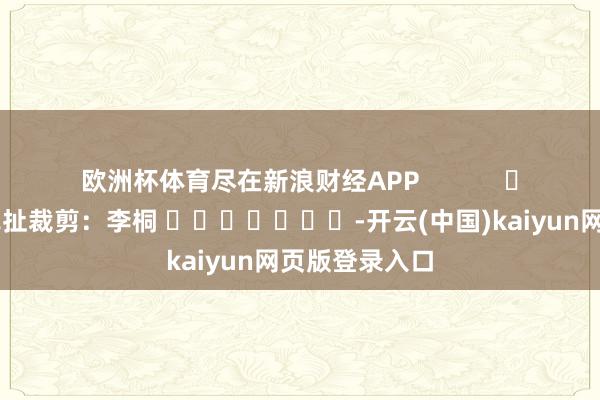 欧洲杯体育尽在新浪财经APP            						牵扯裁剪：李桐 							-开云(中国)kaiyun网页版登录入口