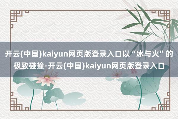 开云(中国)kaiyun网页版登录入口以“冰与火”的极致碰撞-开云(中国)kaiyun网页版登录入口