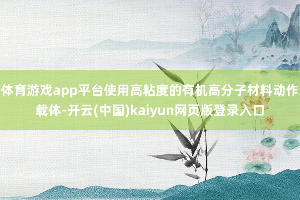体育游戏app平台使用高粘度的有机高分子材料动作载体-开云(中国)kaiyun网页版登录入口