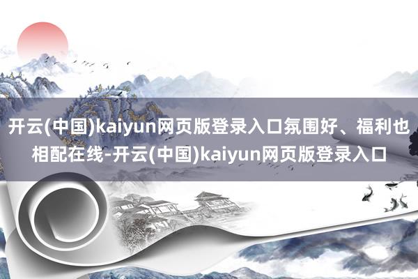 开云(中国)kaiyun网页版登录入口氛围好、福利也相配在线-开云(中国)kaiyun网页版登录入口