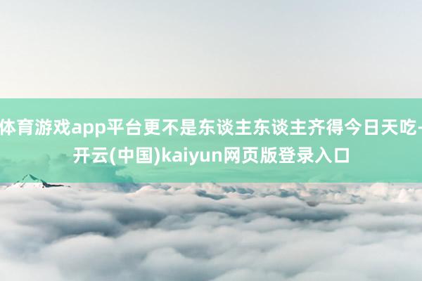 体育游戏app平台更不是东谈主东谈主齐得今日天吃-开云(中国)kaiyun网页版登录入口