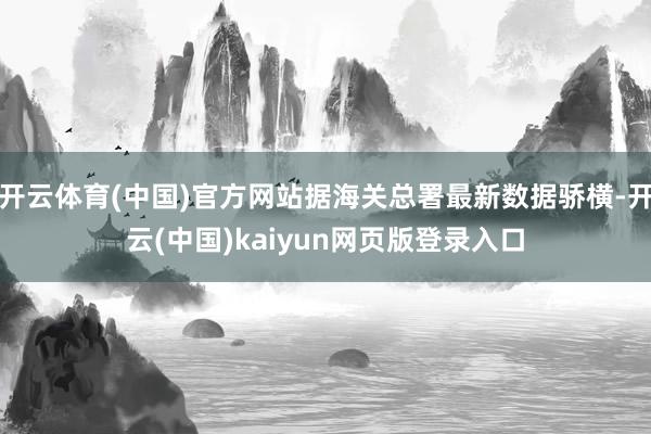 开云体育(中国)官方网站据海关总署最新数据骄横-开云(中国)kaiyun网页版登录入口