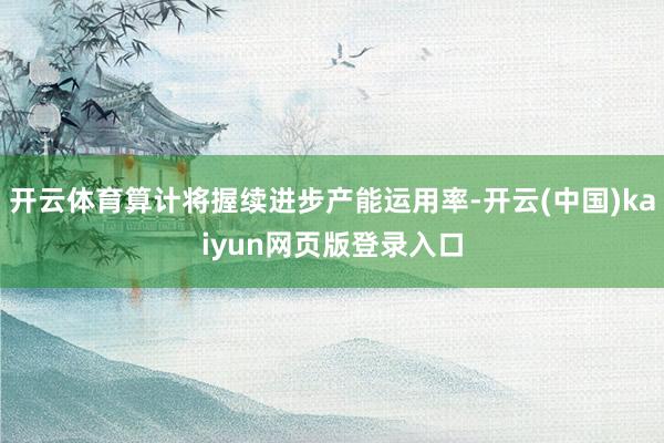 开云体育算计将握续进步产能运用率-开云(中国)kaiyun网页版登录入口