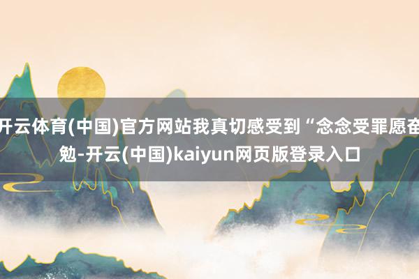 开云体育(中国)官方网站我真切感受到“念念受罪愿奋勉-开云(中国)kaiyun网页版登录入口