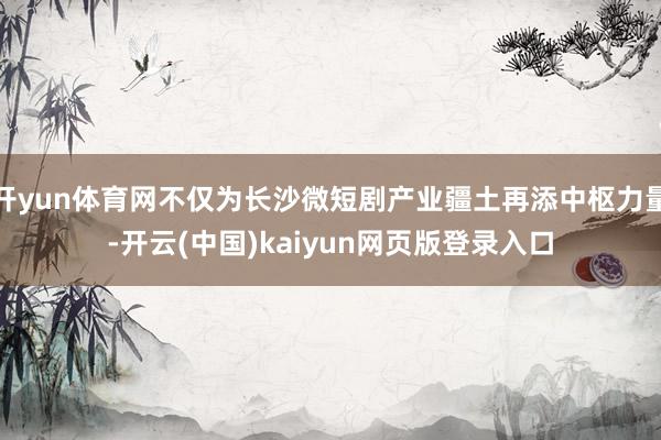 开yun体育网不仅为长沙微短剧产业疆土再添中枢力量-开云(中国)kaiyun网页版登录入口
