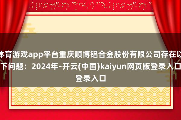 体育游戏app平台重庆顺博铝合金股份有限公司存在以下问题：2024年-开云(中国)kaiyun网页版登录入口