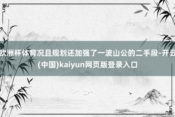 欧洲杯体育况且规划还加强了一波山公的二手段-开云(中国)kaiyun网页版登录入口