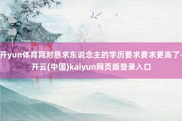 开yun体育网对恳求东说念主的学历要求要求更高了-开云(中国)kaiyun网页版登录入口